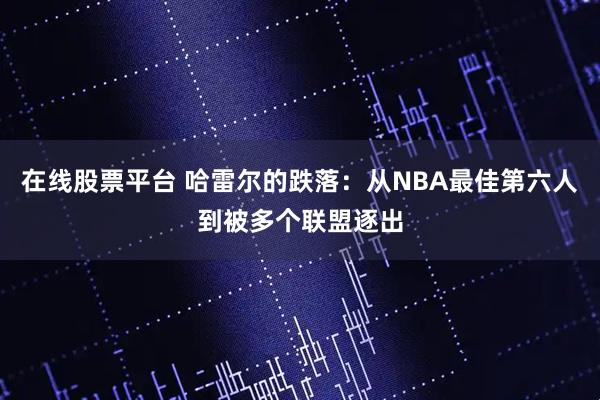 在线股票平台 哈雷尔的跌落：从NBA最佳第六人到被多个联盟逐出