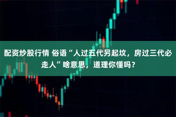 配资炒股行情 俗语“人过五代另起坟，房过三代必走人”啥意思，道理你懂吗？