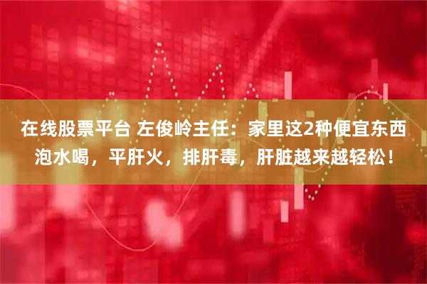 在线股票平台 左俊岭主任：家里这2种便宜东西泡水喝，平肝火，排肝毒，肝脏越来越轻松！