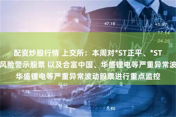 配资炒股行情 上交所：本周对*ST正平、*ST亚振等异常波动退市风险警示股票 以及合富中国、华盛锂电等严重异常波动股票进行重点监控