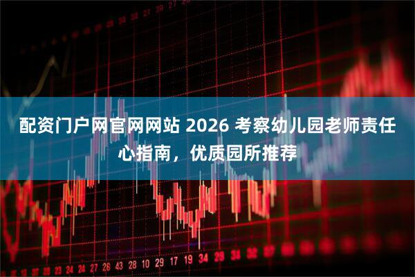 配资门户网官网网站 2026 考察幼儿园老师责任心指南，优质园所推荐