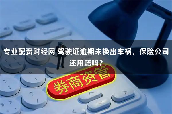 专业配资财经网 驾驶证逾期未换出车祸，保险公司还用赔吗？