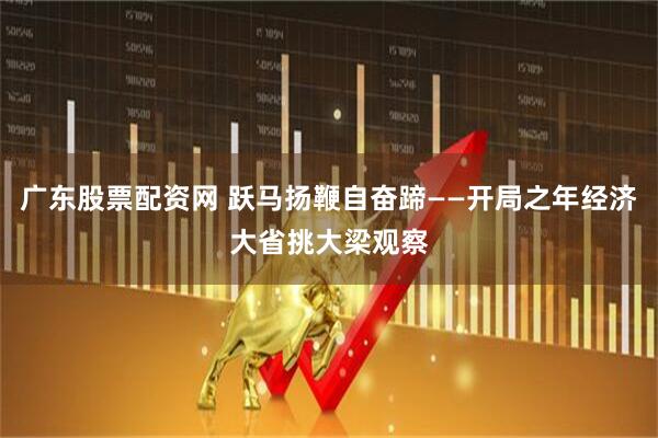 广东股票配资网 跃马扬鞭自奋蹄——开局之年经济大省挑大梁观察