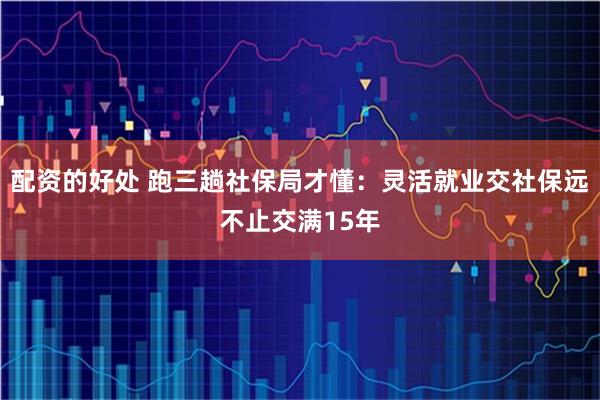 配资的好处 跑三趟社保局才懂：灵活就业交社保远不止交满15年