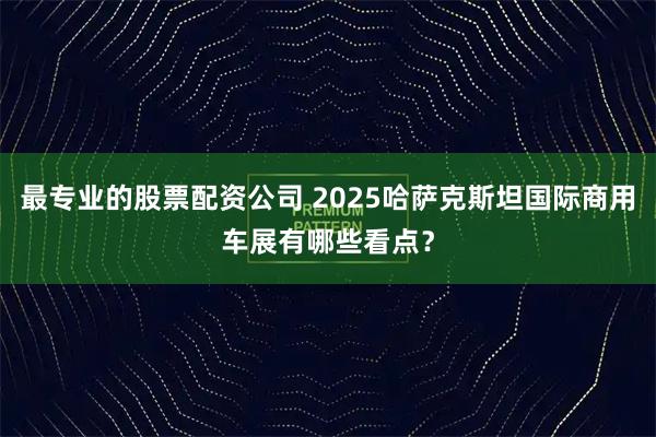 最专业的股票配资公司 2025哈萨克斯坦国际商用车展有哪些看点？
