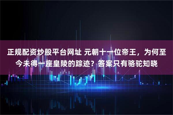 正规配资炒股平台网址 元朝十一位帝王，为何至今未得一座皇陵的踪迹？答案只有骆驼知晓