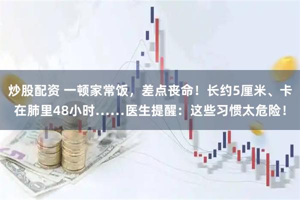 炒股配资 一顿家常饭，差点丧命！长约5厘米、卡在肺里48小时……医生提醒：这些习惯太危险！