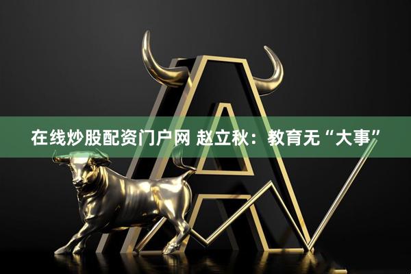 在线炒股配资门户网 赵立秋：教育无“大事”